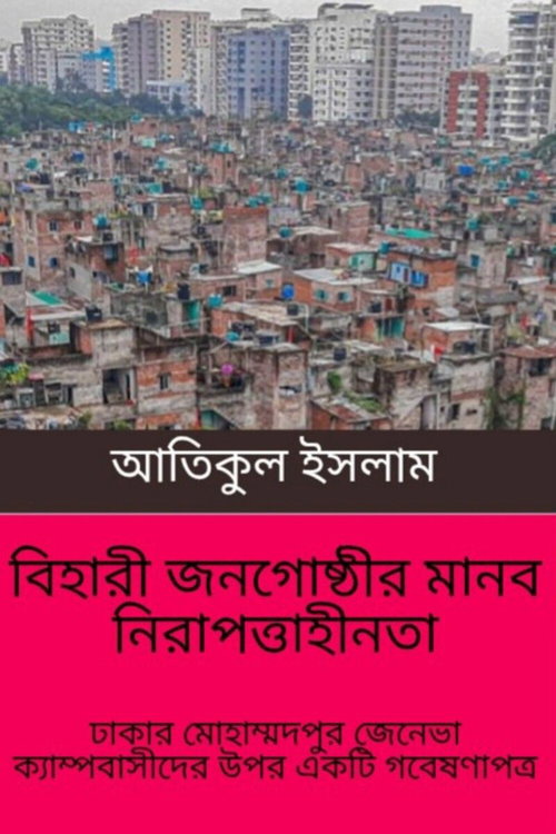 বিহারী জনগোষ্ঠীর মানব নিরাপত্তাহীনতা: ঢাকার মোহাম্মদপুর জেনেভা ক্যাম্পবাসীদের উপর একটি গবেষণাপত্র